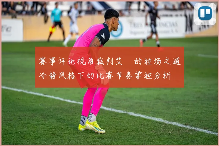 赛事评论视角裁判艾堃的控场之道冷静风格下的比赛节奏掌控分析