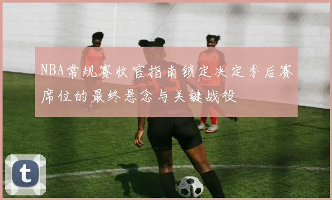 NBA常规赛收官指南锁定决定季后赛席位的最终悬念与关键战役